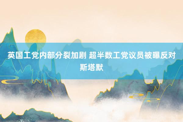 英国工党内部分裂加剧 超半数工党议员被曝反对斯塔默