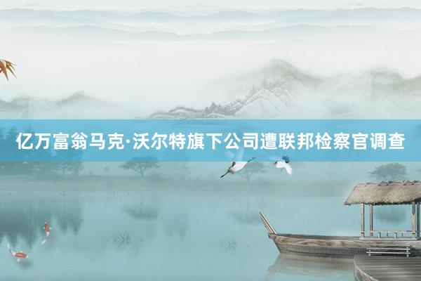 亿万富翁马克·沃尔特旗下公司遭联邦检察官调查